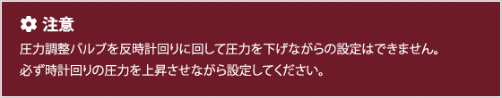 圧力調整バルブを反時計回りに回して圧力を下げながらの設定はできません。必ず時計回りの圧力を上昇させながら設定してください。