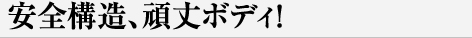 安全構造、頑丈ボディ！