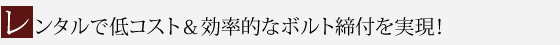 レンタルで低コスト＆効率的なボルト締付を実現！